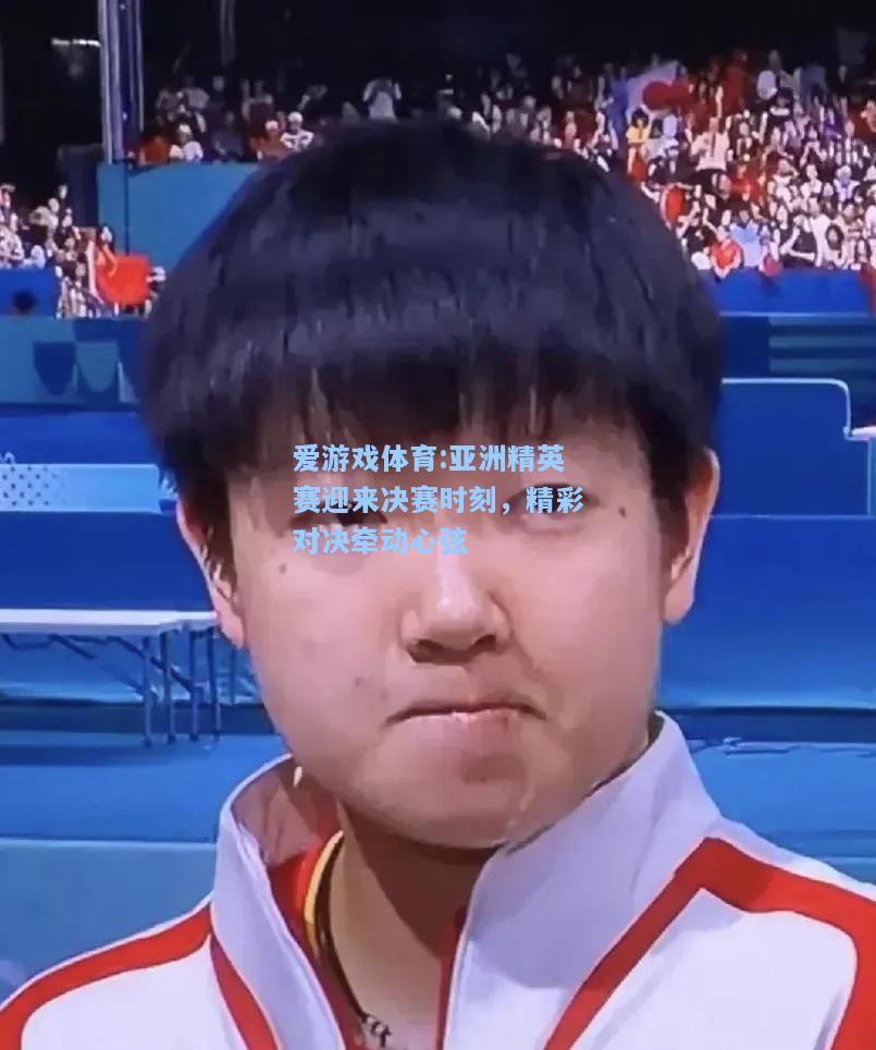 爱游戏体育:亚洲精英赛迎来决赛时刻，精彩对决牵动心弦