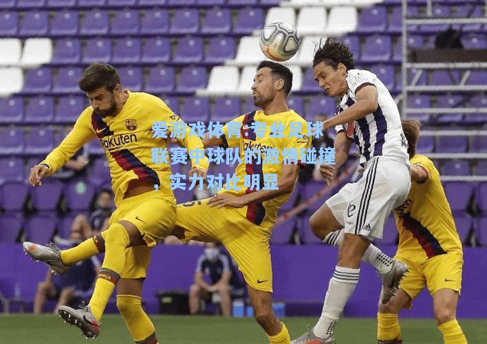 爱游戏体育:专业足球联赛中球队的激情碰撞，实力对比明显